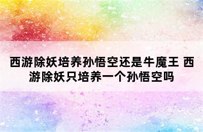 西游除妖培养孙悟空还是牛魔王 西游除妖只培养一个孙悟空吗